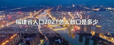 ​福建省人口2021总人数口是多少