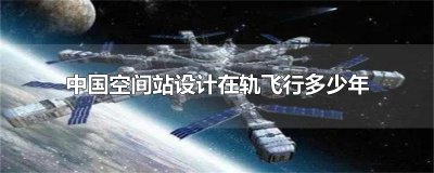 ​中国空间站设计在轨飞行多少年