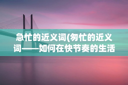 急忙的近义词(匆忙的近义词——如何在快节奏的生活中保持冷静)