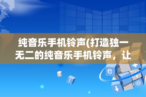 纯音乐手机铃声(打造独一无二的纯音乐手机铃声，让你的电话声不再普通)