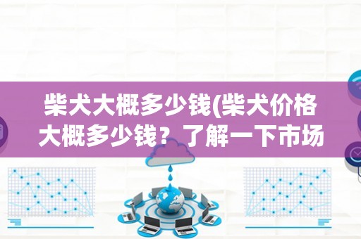 柴犬大概多少钱(柴犬价格大概多少钱？了解一下市场行情)