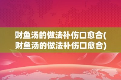 ​财鱼汤的做法补伤口愈合(财鱼汤的做法补伤口愈合)