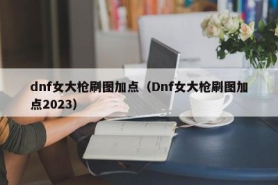 ​dnf女大枪刷图加点（Dnf女大枪刷图加点2023）