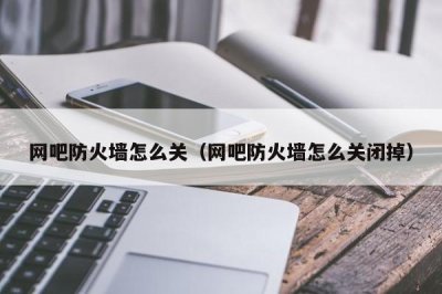 ​网吧防火墙怎么关（网吧防火墙怎么关闭掉）