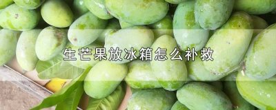 ​生芒果为什么不能放冰箱 生芒果放冰箱可以吗