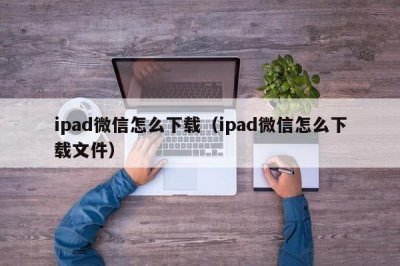 ​ipad微信怎么下载（ipad微信怎么下载文件）